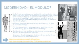 MODERNIDAD – EL MODULOR
• Le Corbusier pensaba que con la adopción y aplicación del sistema
métrico se había perdido la relación con la escala humana. Por eso
creó su sistema de mediciones retomando las proporciones
humanas: el “modulor”. Cada magnitud se relaciona con la
anterior a través del número áureo partiendo de la altura de un
hombre de 1,83 cm:
• Al dividir 183 según la sección de oro, se obtiene 113, es decir,
la altura del ombligo.
• Si este mismo hombre levanta su brazo, se obtiene 226 cm,
el doble de 113, que es la altura hasta el ombligo.
• Dividiendo 226 cm. según la sección áurea se obtiene 140 cm,
es decir, el punto de apoyo del brazo.
• Una nueva división de 140 por el número de oro resulta 86 cm.
que es el punto de apoyo de la mano.
https://www.youtube.com/watch?v=8bCYiUIlF2k&feature=emb_logo
https://www.youtube.com/watch?v=Rfvz4tKP0ew
VER
 