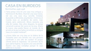CASA EN BURDEOS
Rem Koolhas, 1996-1998
• “Una pareja vivía en una casa muy antigua y
hermosa en Burdeos. Querían una casa nueva,
tal vez una casa muy sencilla. Estaban
buscando a diferentes arquitectos. Entonces el
marido tuvo un accidente de coche. Casi
muere, pero sobrevivió. Ahora necesita una
silla de ruedas. Dos años después, la pareja
comenzó a pensar de nuevo en la casa. Ahora
la nueva casa podía liberar al marido de la
prisión en la que se había convertido su antigua
casa y la ciudad medieval”.
• ¿Cómo debe ser una casa en la ladera de la
montaña para una familia con una persona
confinada a una silla de ruedas? El propio
cliente tenía la respuesta: “al contrario de lo
que cabría esperar, no quiero una casa sencilla.
Quiero una casa compleja porque la casa
definirá mi mundo”
 