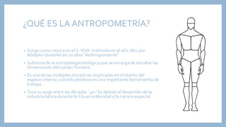 ¿QUÉ ES LA ANTROPOMETRÍA?
• Surge como ciencia en el S. XVIII. Instituida en el año 1871 por
Adolphe Quetelet en su obra “Anthropometrie”
• Subrama de la antropología biológica que se encarga de estudiar las
dimensiones del cuerpo humano.
• Es una de las múltiples disciplinas implicadas en el diseño del
espacio interior, constituyéndose en una importante herramienta de
trabajo.
• Tuvo su auge entre las décadas ´40-´60 debido al desarrollo de la
industria bélica durante la II Guerra Mundial y la carrera espacial.
 