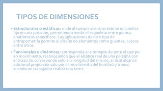 TIPOS DE DIMENSIONES
• Estructurales o estáticas: mide al cuerpo mientras este se encuentra
fijo en una posición, permitiendo medir el esqueleto entre puntos
anatómicos específicos. Las aplicaciones de este tipo de
antropometría permite el diseño de elementos como guantes, cascos
entre otros.
• Funcionales o dinámicas: corresponde a la tomada durante el cuerpo
en movimiento, reconociendo que el alcance real de una persona con
el brazo no corresponde solo a la longitud del mismo, sino al alcance
adicional proporcionado por el movimiento del hombro y tronco
cuando un trabajador realiza una tarea.
 