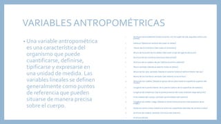 VARIABLES ANTROPOMÉTRICAS
• Una variable antropométrica
es una característica del
organismo que puede
cuantificarse, definirse,
tipificarse y expresarse en
una unidad de medida. Las
variables lineales se definen
generalmente como puntos
de referencia que pueden
situarse de manera precisa
sobre el cuerpo.
1. Alcance hacia adelante (hasta el puño, con el sujeto de pie, erguido,contra una
pared)
2. Estatura (distancia vertical del suelo al vértex)
3. Altura de los hombros (del suelo al acromion)
4. Altura de la punta de los dedos (del suelo al eje de agarre del puño)
5. Anchura de los hombros (anchura biacromial)
6. Anchura de la cadera, de pie (distancia entre caderas)
7. Altura sentado (desde el asiento hasta el vértex)
8. Altura de los ojos, sentado (desde el asiento hasta el vértice interior del ojo)
9. Altura de los hombros, sentado (del asiento al acromion)
10. Altura de las rodillas (desde el apoyo de los pies hasta la superficie superior del
muslo)
11. Longitud de la parte inferior de la pierna (altura de la superficie de asiento)
12. Longitud del antebrazo (de la parte posterior del codo doblado aleje del puño)
13. Profundidad del cuerpo, sentado (profundidad del asiento)
14. Longitud de rodilla-nalga (desde la rótula hasta el punto más posterior de la
nalga)
15. Distancia entre codos (distancia entre las superficies laterales de ambos codos)
16. Anchura de cadera, sentado (anchura del asiento)
17. Anchura del pie
 