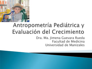 Antropometría Pediátrica y Evaluación del Crecimiento Dra. Ma. Jimena Guevara Rueda Facultad de Medicina Universidad de Manizales 