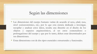 Según las dimensiones
• Las dimensiones del cuerpo humano varían de acuerdo al sexo, edad, raza,
nivel socioeconómico, etc.; por lo que esta ciencia dedicada a investigar,
recopilar y analizar estos datos, resulta una directriz en el diseño de los
objetos y espacios arquitectónicos, al ser estos contenedores o
prolongaciones del cuerpo y que por lo tanto, deben estar determinados por
sus dimensiones.
• Estas dimensiones son de dos tipos esenciales: estructurales y funcionales.
 