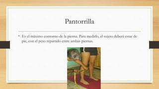 Pantorrilla
• Es el máximo contorno de la pierna. Para medirlo, el sujeto deberá estar de
pie, con el peso repartido entre ambas piernas.
 