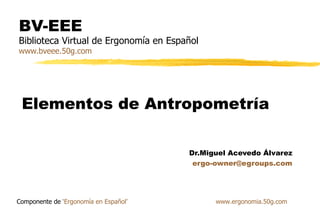 BV-EEE
Biblioteca Virtual de Ergonomía en Español
www.bveee.50g.com




 Elementos de Antropometría

                                       Dr.Miguel Acevedo Álvarez
                                        ergo-owner@egroups.com




Componente de ‘Ergonomía en Español’         www.ergonomia.50g.com
 