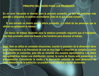 Es un error frecuente el diseñar para la persona promedio, ya que las personas más
grandes o pequeñas no podrán acomodarse. Esto es lo que puede suceder:
Si una entrada se diseña para la altura promedio, ¡La mitad de las personas que la
utilicen se golpearán la cabeza!.
Un banco de trabajo diseñado para la estatura promedio requerirá que el trabajador
mas bajo promedio estire los brazos y los hombros para alcanzar el trabajo.
Nota: Solo se utiliza en contadas situaciones, cuando la precisión de la dimensión tiene
poca importancia o su frecuencia de uso es muy baja. La situación se complica cuando
la población es numerosa, para ello se necesita una muestra representativa. Los datos
antropométricos tienen una distribución normal, la curva de Gauss está presente en la
antropometría. Conociendo la media y la desviación estándar de cada dimensión de
cada dimensión de la población, se pueden hacer cálculos y tomar decisiones.
PRINCIPIO DEL DISEÑO PARA LOS PROMEDIOS
 