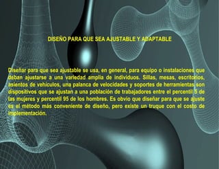 DISEÑO PARA QUE SEA AJUSTABLE Y ADAPTABLE
Diseñar para que sea ajustable se usa, en general, para equipo o instalaciones que
deban ajustarse a una variedad amplia de individuos. Sillas, mesas, escritorios,
asientos de vehículos, una palanca de velocidades y soportes de herramientas son
dispositivos que se ajustan a una población de trabajadores entre el percentil 5 de
las mujeres y percentil 95 de los hombres. Es obvio que diseñar para que se ajuste
es el método más conveniente de diseño, pero existe un truque con el costo de
implementación.
 