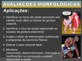 Aplicações:
1. Identificar os riscos de saúde associado aos
valores muito altos ou baixos de gordura
corporal;
2. Identificar o risco de saúde relacionado ao
excesso de gordura abdominal;
3. Avaliar o efeito de intervenções nutricionais
e programas de exercícios físicos;
4. Estimar o peso corporal ideal;
5. Monitorar
crescimento, desenvolvimento, maturação e
modificações na composição corporal
relacionada à saúde.
 