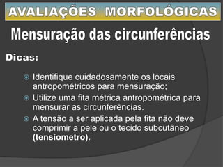  Identifique cuidadosamente os locais
antropométricos para mensuração;
 Utilize uma fita métrica antropométrica para
mensurar as circunferências.
 A tensão a ser aplicada pela fita não deve
comprimir a pele ou o tecido subcutâneo
(tensiometro).
 