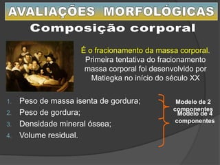1. Peso de massa isenta de gordura;
2. Peso de gordura;
3. Densidade mineral óssea;
4. Volume residual.
Modelo de 4
componentes
Modelo de 2
componentes
É o fracionamento da massa corporal.
Primeira tentativa do fracionamento
massa corporal foi desenvolvido por
Matiegka no início do século XX
 