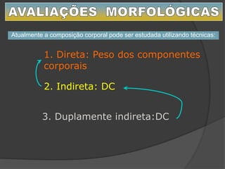 1. Direta: Peso dos componentes
corporais
2. Indireta: DC
3. Duplamente indireta:DC
Atualmente a composição corporal pode ser estudada utilizando técnicas:
 