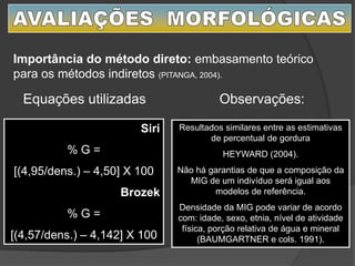 Siri
% G =
[(4,95/dens.) – 4,50] X 100
Brozek
% G =
[(4,57/dens.) – 4,142] X 100
Equações utilizadas
Importância do método direto: embasamento teórico
para os métodos indiretos (PITANGA, 2004).
Observações:
Resultados similares entre as estimativas
de percentual de gordura
HEYWARD (2004).
Não há garantias de que a composição da
MIG de um indivíduo será igual aos
modelos de referência.
Densidade da MIG pode variar de acordo
com: idade, sexo, etnia, nível de atividade
física, porção relativa de água e mineral
(BAUMGARTNER e cols. 1991).
 