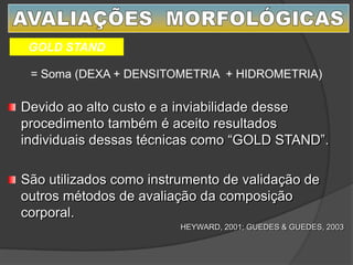 = Soma (DEXA + DENSITOMETRIA + HIDROMETRIA)
GOLD STAND
Devido ao alto custo e a inviabilidade desse
procedimento também é aceito resultados
individuais dessas técnicas como “GOLD STAND”.
São utilizados como instrumento de validação de
outros métodos de avaliação da composição
corporal.
HEYWARD, 2001; GUEDES & GUEDES, 2003
 