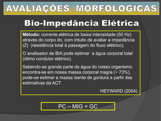 PC – MIG = GC
Método: corrente elétrica de baixa intensidade (50 Hz)
através do corpo do, com intuito de avaliar a impedância
(Z) (resistência total à passagem do fluxo elétrico);
O analisador de BIA pode estimar a água corporal total
(ótimo condutor elétrico).
Sabendo-se grande parte da água do nosso organismo
encontra-se em nossa massa corporal magra (~ 73%),
pode-se estimar a massa isente de gordura a partir das
estimativas da ACT
HEYWARD (2004).
 
