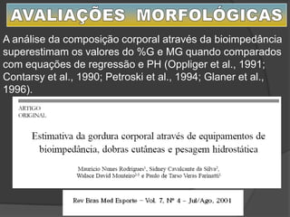 A análise da composição corporal através da bioimpedância
superestimam os valores do %G e MG quando comparados
com equações de regressão e PH (Oppliger et al., 1991;
Contarsy et al., 1990; Petroski et al., 1994; Glaner et al.,
1996).
 