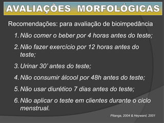 Recomendações: para avaliação de bioimpedância
1.Não comer o beber por 4 horas antes do teste;
2.Não fazer exercício por 12 horas antes do
teste;
3.Urinar 30’ antes do teste;
4.Não consumir álcool por 48h antes do teste;
5.Não usar diurético 7 dias antes do teste;
6.Não aplicar o teste em clientes durante o ciclo
menstrual.
Pitanga, 2004 & Heyward, 2001
 
