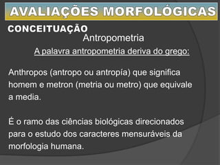 A palavra antropometria deriva do grego:
Anthropos (antropo ou antropía) que significa
homem e metron (metria ou metro) que equivale
a media.
É o ramo das ciências biológicas direcionados
para o estudo dos caracteres mensuráveis da
morfologia humana.
Antropometria
 