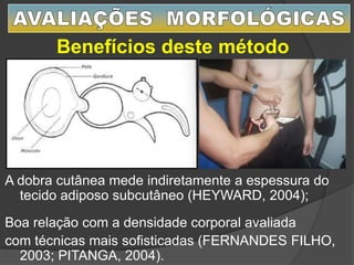 A dobra cutânea mede indiretamente a espessura do
tecido adiposo subcutâneo (HEYWARD, 2004);
Boa relação com a densidade corporal avaliada
com técnicas mais sofisticadas (FERNANDES FILHO,
2003; PITANGA, 2004).
Benefícios deste método
 