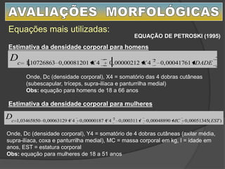Equações mais utilizadas:
EQUAÇÃO DE PETROSKI (1995)
IDADEXXc
D 00041761,0400000212,0400081201,010726863,1 2
Estimativa da densidade corporal para homens
)(00051345,000048890,0000311,0400000187,0400063129,003465850,1 2
ESTMCIYYc
D
Estimativa da densidade corporal para mulheres
Onde, Dc (densidade corporal), X4 = somatório das 4 dobras cutâneas
(subescapular, tríceps, supra-ilíaca e panturrilha medial)
Obs: equação para homens de 18 a 66 anos
Onde, Dc (densidade corporal), Y4 = somatório de 4 dobras cutâneas (axilar média,
supra-ilíaca, coxa e panturrilha medial), MC = massa corporal em kg, I = idade em
anos, EST = estatura corporal
Obs: equação para mulheres de 18 a 51 anos
 