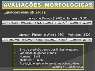 1. Erro de predição dentro dos limites toleráveis;
2. Variedade de grupos etários:
- Homens: 18 a 61
- Mulheres: 18 a 55
3. Aceitação e aplicação em vários outros países.
Guedes & Guedes,2003
IDADEDCSDCSDC 0002574,030000016,030008267,0109380,1 2
IDADEDCSDCSDC 0001392,030000023,030009929,00994921,1 2
Equações mais utilizadas:
Jackson e Pollock (1978) – Homens / 3 DC
Jackson, Pollock e Ward (1980) – Mulheres / 3 DC
 