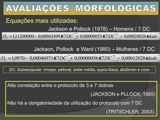 Equações mais utilizadas:
Alta correlação entre o protocolo de 3 e 7 dobras
(JACKSON e PLLOCK, 1985)
Não há a obrigatoriedade da utilização do protocolo com 7 DC
(TRITSCHLER, 2003).
Jackson e Pollock (1978) – Homens / 7 DC
Jackson, Pollock e Ward (1980) – Mulheres / 7 DC
idadeDCSDCSDC 00028826,0700000055,0700043499,011200000,1
2
idadeDCSDCSDC 00012828,0700000056,0700046971,00970,1
2
DC: Subescapular, tríceps, peitoral, axilar média, supra-ilíaca, abdômen e coxa
 