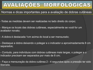 -Todas as medidas devem ser realizadas no lado direito do corpo;
- Marque os locais das dobras cutâneas, especialmente se você for um
avaliador novato;
- A dobra é destacada 1cm acima do local a ser mensurado;
- Destaque a dobra deixando o polegar e o indicador a aproximadamente 8 cm
separados;
- Contudo, para indivíduos com dobras cutâneas mais largas, o polegar e o
indicador precisam ser separados por mais de 8 cm;
- Faça a mensuração da dobra cutânea 2 - 4 segundos após a pressão ter sido
liberada.
Normas e dicas importantes para a avaliação de dobras cutâneas
 