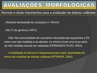 - Abertura demasiada do compasso (> 40mm)
- Alto % de gordura (>45%)
- Obs: Na eventualidade de ocorrerem discrepâncias superiores a 5%
entre uma das medidas e as demais, no mesmo local uma nova série
de três medidas deverá ser realizada (FERNADES FILHO, 2003).
- A habilidade do técnico é responsável pela maior quantidade de
erros nas medidas de dobras cutâneas (PITANGA, 2004).
Normas e dicas importantes para a avaliação de dobras cutâneas
 