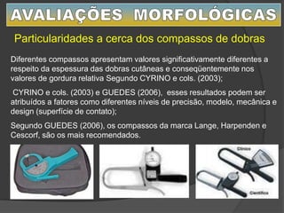 Particularidades a cerca dos compassos de dobras
Diferentes compassos apresentam valores significativamente diferentes a
respeito da espessura das dobras cutâneas e conseqüentemente nos
valores de gordura relativa Segundo CYRINO e cols. (2003);
CYRINO e cols. (2003) e GUEDES (2006), esses resultados podem ser
atribuídos a fatores como diferentes níveis de precisão, modelo, mecânica e
design (superfície de contato);
Segundo GUEDES (2006), os compassos da marca Lange, Harpenden e
Cescorf, são os mais recomendados.
 