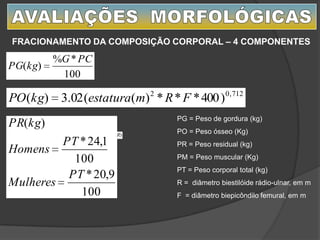 )()( PRPOPGPTkgPM
100
*%
)(
PCG
kgPG
712,02
)400***)((02.3)( FRmestaturakgPO
FRACIONAMENTO DA COMPOSIÇÃO CORPORAL – 4 COMPONENTES
PG = Peso de gordura (kg)
PO = Peso ósseo (Kg)
PR = Peso residual (kg)
PM = Peso muscular (Kg)
PT = Peso corporal total (kg)
R = diâmetro biestilóide rádio-ulnar, em m
F = diâmetro biepicôndilo femural, em m100
9,20*
100
1,24*
)(
PT
Mulheres
PT
Homens
kgPR
 