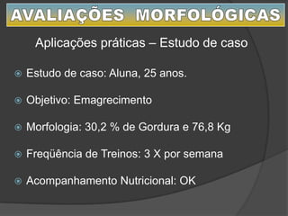  Estudo de caso: Aluna, 25 anos.
 Objetivo: Emagrecimento
 Morfologia: 30,2 % de Gordura e 76,8 Kg
 Freqüência de Treinos: 3 X por semana
 Acompanhamento Nutricional: OK
Aplicações práticas – Estudo de caso
 