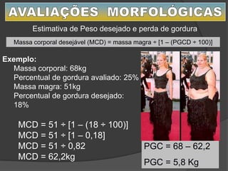 Estimativa de Peso desejado e perda de gordura
Exemplo:
Massa corporal: 68kg
Percentual de gordura avaliado: 25%
Massa magra: 51kg
Percentual de gordura desejado:
18%
Massa corporal desejável (MCD) = massa magra ÷ [1 – (PGCD ÷ 100)]
MCD = 51 ÷ [1 – (18 ÷ 100)]
MCD = 51 ÷ [1 – 0,18]
MCD = 51 ÷ 0,82
MCD = 62,2kg
PGC = 68 – 62,2
PGC = 5,8 Kg
 
