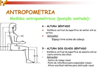ANTROPOMETRIA
Medidas antropométricas (posição sentado):
8 - ALTURA SENTADO
 Distância vertical da superfície de sentar até ao
vertex
 Aplicações:
9 – ALTURA DOS OLHOS SENTADO
• Distância vertical da superfície do assento até ao
canto externo dos olhos
• Aplicações:
Espaço livre acima da cabeça
Centro do campo visual
Ponto de referência para exposições visuais
Altura aceitável máxima para obstrução visual
 