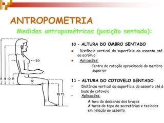 ANTROPOMETRIA
Medidas antropométricas (posição sentado):
10 - ALTURA DO OMBRO SENTADO
 Distância vertical da superfície do assento até
ao acrómio
 Aplicações:
11 – ALTURA DO COTOVELO SENTADO
• Distância vertical da superfície do assento até à
base do cotovelo
• Aplicações:
Altura do descanso dos braços
Alturas do topo de secretárias e teclados
em relação ao assento
Centro de rotação aproximado do membro
superior
 