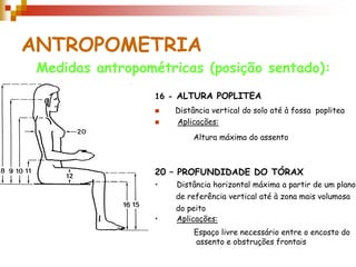 ANTROPOMETRIA
Medidas antropométricas (posição sentado):
16 - ALTURA POPLITEA
 Distância vertical do solo até à fossa poplitea
 Aplicações:
20 – PROFUNDIDADE DO TÓRAX
• Distância horizontal máxima a partir de um plano
de referência vertical até à zona mais volumosa
do peito
• Aplicações:
Altura máxima do assento
Espaço livre necessário entre o encosto do
assento e obstruções frontais
 