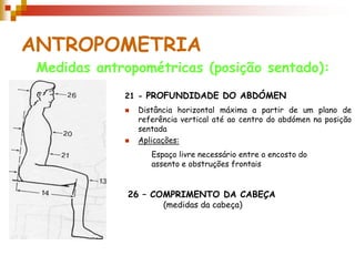 ANTROPOMETRIA
Medidas antropométricas (posição sentado):
21 - PROFUNDIDADE DO ABDÓMEN
 Distância horizontal máxima a partir de um plano de
referência vertical até ao centro do abdómen na posição
sentada
 Aplicações:
26 – COMPRIMENTO DA CABEÇA
(medidas da cabeça)
Espaço livre necessário entre o encosto do
assento e obstruções frontais
 