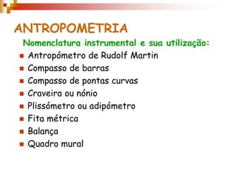 ANTROPOMETRIA
Nomenclatura instrumental e sua utilização:
 Antropómetro de Rudolf Martin
 Compasso de barras
 Compasso de pontas curvas
 Craveira ou nónio
 Plissómetro ou adipómetro
 Fita métrica
 Balança
 Quadro mural
 