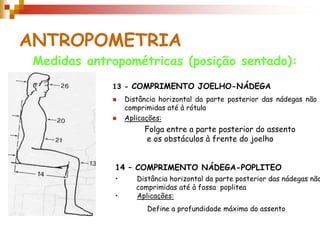 ANTROPOMETRIA
 Medidas antropométricas (posição sentado):
             13 - COMPRIMENTO JOELHO-NÁDEGA
                 Distância horizontal da parte posterior das nádegas não
                  comprimidas até à rótula
                 Aplicações:
                       Folga entre a parte posterior do assento
                       e os obstáculos à frente do joelho


              14 – COMPRIMENTO NÁDEGA-POPLITEO
              •      Distância horizontal da parte posterior das nádegas não
                     comprimidas até à fossa poplitea
              •      Aplicações:
                        Define a profundidade máxima do assento
 