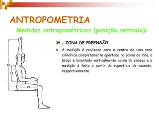 ANTROPOMETRIA
 Medidas antropométricas (posição sentado):
             35 - ZONA DE PREENSÃO
                A medição é realizada para o centro de uma vara
                 cilíndrica completamente apertada na palma da mão, o
                 braço é levantado verticalmente acima da cabeça e a
                 medição é feita a partir da superfície do assento,
                 respectivamente
 