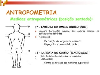 ANTROPOMETRIA
 Medidas antropométricas (posição sentado):
             17 - LARGURA DO OMBRO (BIDELTÓIDE)
                Largura horizontal máxima     dos   ombros medida   na
                 saliência dos deltóides
                Aplicações:

                     Definição da largura do assento
                     Espaço livre ao nível do ombro


             18 – LARGURA DO OMBRO (BIACROMIAL)
             •    Distância horizontal entre os acrómios
             •    Aplicações:
                     Centro de rotação dos membros superiores
 