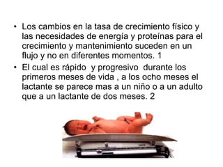 Los cambios en la tasa de crecimiento físico y las necesidades de energía y proteínas para el crecimiento y mantenimiento suceden en un flujo y no en diferentes momentos. 1  El cual es rápido  y progresivo  durante los primeros meses de vida , a los ocho meses el lactante se parece mas a un niño o a un adulto que a un lactante de dos meses. 2 