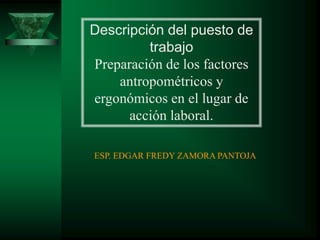 Descripción del puesto de
trabajo
Preparación de los factores
antropométricos y
ergonómicos en el lugar de
acción laboral.
ESP. EDGAR FREDY ZAMORA PANTOJA
 