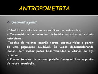  Desvantagens:
- Identificar deficiências específicas de nutrientes;
- Incapacidade de detectar distúrbios recentes no estado
nutricional;
-Tabelas de valores padrão foram desenvolvidas a partir
de uma população saudável, às vezes desconsiderando
idosos, sem incluir pctes hospitalizados e vítimas de dçs
crônicas;
- Poucas tabelas de valores padrão foram obtidas a partir
da nossa população.
 