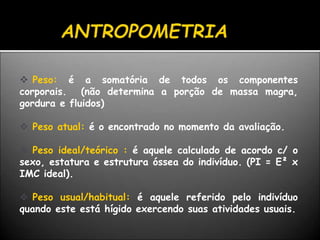  Peso: é a somatória de todos os componentes
corporais. (não determina a porção de massa magra,
gordura e fluidos)
 Peso atual: é o encontrado no momento da avaliação.
 Peso ideal/teórico : é aquele calculado de acordo c/ o
sexo, estatura e estrutura óssea do indivíduo. (PI = E² x
IMC ideal).
 Peso usual/habitual: é aquele referido pelo indivíduo
quando este está hígido exercendo suas atividades usuais.
 