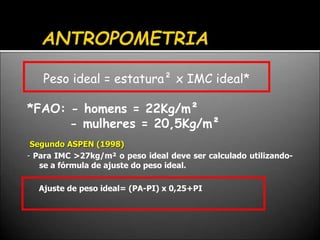 Peso ideal = estatura² x IMC ideal*
*FAO: - homens = 22Kg/m²
- mulheres = 20,5Kg/m²
Segundo ASPEN (1998)
- Para IMC >27kg/m² o peso ideal deve ser calculado utilizando-
se a fórmula de ajuste do peso ideal.
Ajuste de peso ideal= (PA-PI) x 0,25+PI
 