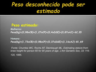 Peso estimado:
Mulheres:
Peso(Kg)=(0,98xCB)+(1,27xCP)+(0,4xDSE)+(0,87xAJ)-62,35
Homens:
Peso(Kg)=(1,73xCB)+(0,98xCP)+(0,37xDSE)+(1,16xAJ)-81,69
Fonte: Chumlea WC, Roche AF, Steinbaugh ML. Estimating stature from
knee height for person 60 for 90 years of age. J Am Geriatric Soc, 33: 116-
120, 1985.
 