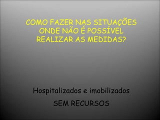 COMO FAZER NAS SITUAÇÕES
ONDE NÃO É POSSÍVEL
REALIZAR AS MEDIDAS?
Hospitalizados e imobilizados
SEM RECURSOS
 