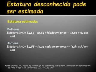 Estatura estimada:
Mulheres:
Estatura(cm)= 64,19 – (0,04 x idade em anos) + (2,02 x AJ em
cm)
Homens:
Estatura(cm)= 84,88 – (0,24 x idade em anos) + (1,83 x AJ em
cm)
Estatura desconhecida pode
ser estimada
Fonte: Chumlea WC, Roche AF, Steinbaugh ML. Estimating stature from knee height for person 60 for
90 years of age. J Am Geriatric Soc, 33: 116-120, 1985.
 