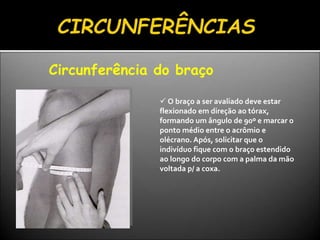Circunferência do braço
 O braço a ser avaliado deve estar
flexionado em direção ao tórax,
formando um ângulo de 90º e marcar o
ponto médio entre o acrômio e
olécrano. Após, solicitar que o
indivíduo fique com o braço estendido
ao longo do corpo com a palma da mão
voltada p/ a coxa.
 