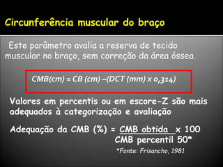 Circunferência muscular do braço
Este parâmetro avalia a reserva de tecido
muscular no braço, sem correção da área óssea.
CMB(cm) = CB (cm) –(DCT (mm) x 0,314)
Valores em percentis ou em escore-Z são mais
adequados à categorização e avaliação
Adequação da CMB (%) = CMB obtida x 100
CMB percentil 50*
*Fonte: Frisancho, 1981
 