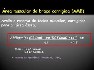 Área muscular do braço corrigida (AMB)
Avalia a reserva de tecido muscular, corrigindo
para a área óssea.
AMB(cm²) = [CB (cm) –  x (DCT (mm)  10]² - 10
4 - 6,5
OBS: - 10 p/ homens;
- 6,5 p/ mulheres.
 Valores de referência: Frisancho, 1990.
 